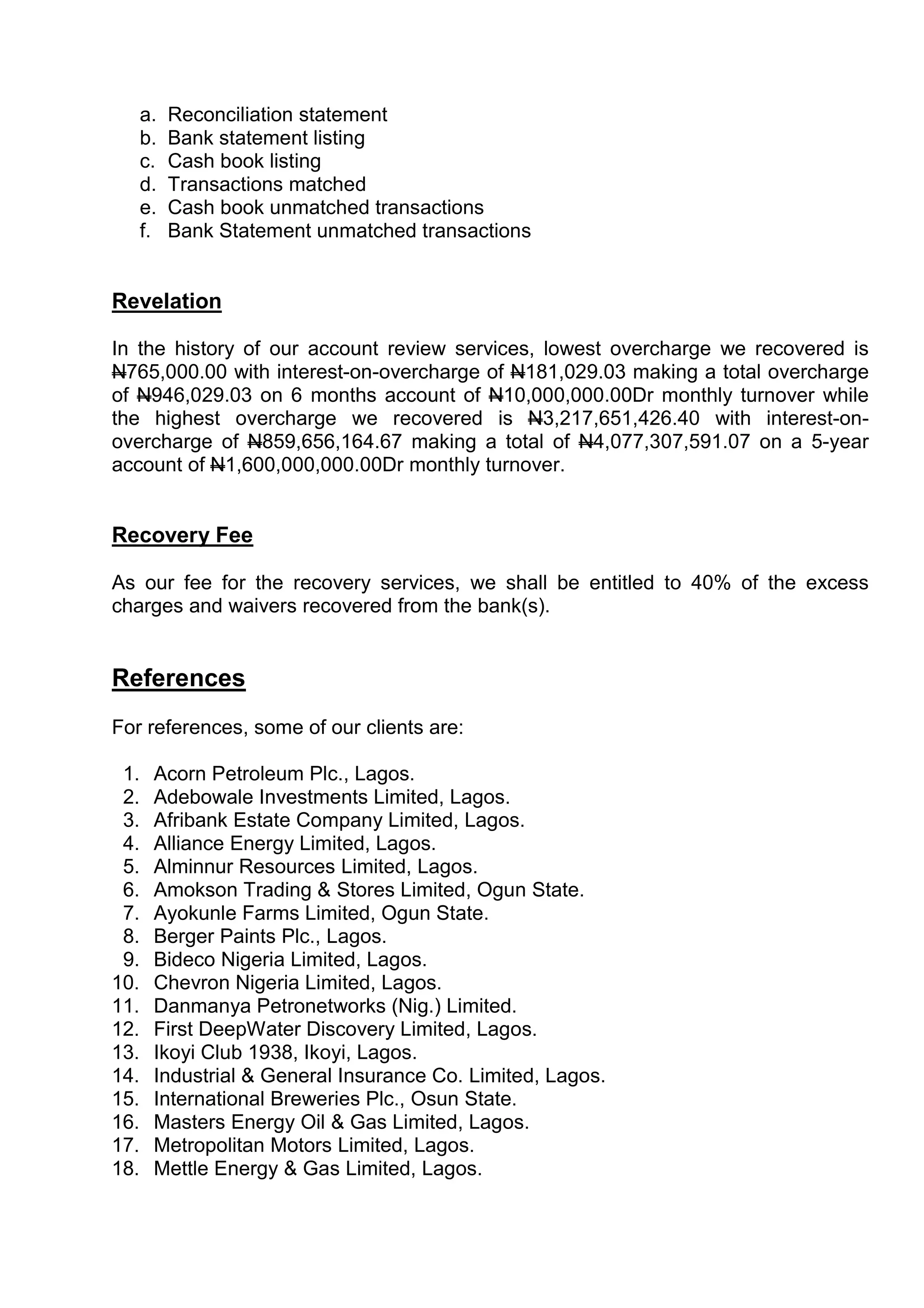 a.   Reconciliation statement
   b.   Bank statement listing
   c.   Cash book listing
   d.   Transactions matched
   e.   Cash book unmatched transactions
   f.   Bank Statement unmatched transactions


Revelation

In the history of our account review services, lowest overcharge we recovered is
N765,000.00 with interest-on-overcharge of N181,029.03 making a total overcharge
of N946,029.03 on 6 months account of N10,000,000.00Dr monthly turnover while
the highest overcharge we recovered is N3,217,651,426.40 with interest-on-
overcharge of N859,656,164.67 making a total of N4,077,307,591.07 on a 5-year
account of N1,600,000,000.00Dr monthly turnover.


Recovery Fee

As our fee for the recovery services, we shall be entitled to 40% of the excess
charges and waivers recovered from the bank(s).


References
For references, some of our clients are:

 1.   Acorn Petroleum Plc., Lagos.
 2.   Adebowale Investments Limited, Lagos.
 3.   Afribank Estate Company Limited, Lagos.
 4.   Alliance Energy Limited, Lagos.
 5.   Alminnur Resources Limited, Lagos.
 6.   Amokson Trading & Stores Limited, Ogun State.
 7.   Ayokunle Farms Limited, Ogun State.
 8.   Berger Paints Plc., Lagos.
 9.   Bideco Nigeria Limited, Lagos.
10.   Chevron Nigeria Limited, Lagos.
11.   Danmanya Petronetworks (Nig.) Limited.
12.   First DeepWater Discovery Limited, Lagos.
13.   Ikoyi Club 1938, Ikoyi, Lagos.
14.   Industrial & General Insurance Co. Limited, Lagos.
15.   International Breweries Plc., Osun State.
16.   Masters Energy Oil & Gas Limited, Lagos.
17.   Metropolitan Motors Limited, Lagos.
18.   Mettle Energy & Gas Limited, Lagos.
 