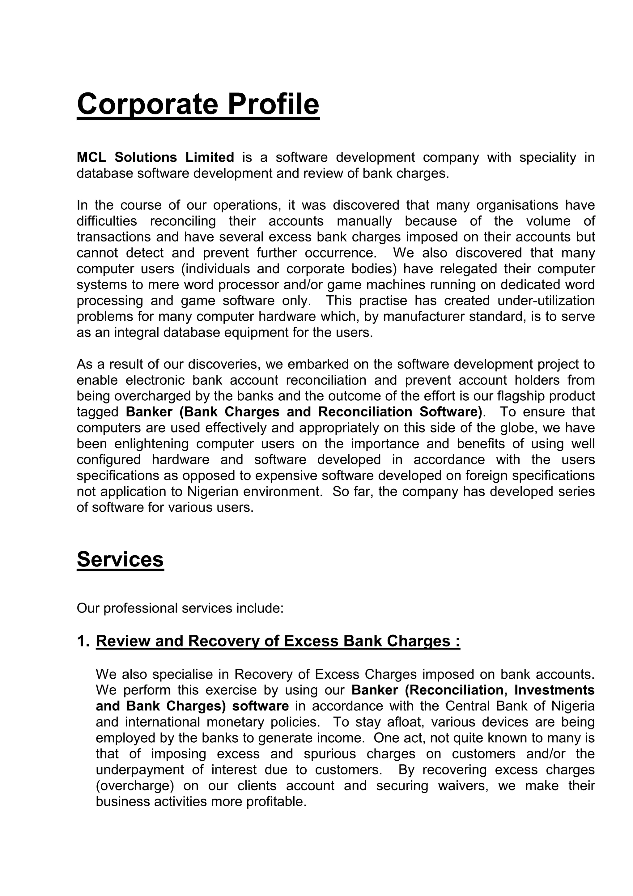 Corporate Profile
MCL Solutions Limited is a software development company with speciality in
database software development and review of bank charges.

In the course of our operations, it was discovered that many organisations have
difficulties reconciling their accounts manually because of the volume of
transactions and have several excess bank charges imposed on their accounts but
cannot detect and prevent further occurrence. We also discovered that many
computer users (individuals and corporate bodies) have relegated their computer
systems to mere word processor and/or game machines running on dedicated word
processing and game software only. This practise has created under-utilization
problems for many computer hardware which, by manufacturer standard, is to serve
as an integral database equipment for the users.

As a result of our discoveries, we embarked on the software development project to
enable electronic bank account reconciliation and prevent account holders from
being overcharged by the banks and the outcome of the effort is our flagship product
tagged Banker (Bank Charges and Reconciliation Software). To ensure that
computers are used effectively and appropriately on this side of the globe, we have
been enlightening computer users on the importance and benefits of using well
configured hardware and software developed in accordance with the users
specifications as opposed to expensive software developed on foreign specifications
not application to Nigerian environment. So far, the company has developed series
of software for various users.


Services

Our professional services include:

1. Review and Recovery of Excess Bank Charges :

   We also specialise in Recovery of Excess Charges imposed on bank accounts.
   We perform this exercise by using our Banker (Reconciliation, Investments
   and Bank Charges) software in accordance with the Central Bank of Nigeria
   and international monetary policies. To stay afloat, various devices are being
   employed by the banks to generate income. One act, not quite known to many is
   that of imposing excess and spurious charges on customers and/or the
   underpayment of interest due to customers. By recovering excess charges
   (overcharge) on our clients account and securing waivers, we make their
   business activities more profitable.
 