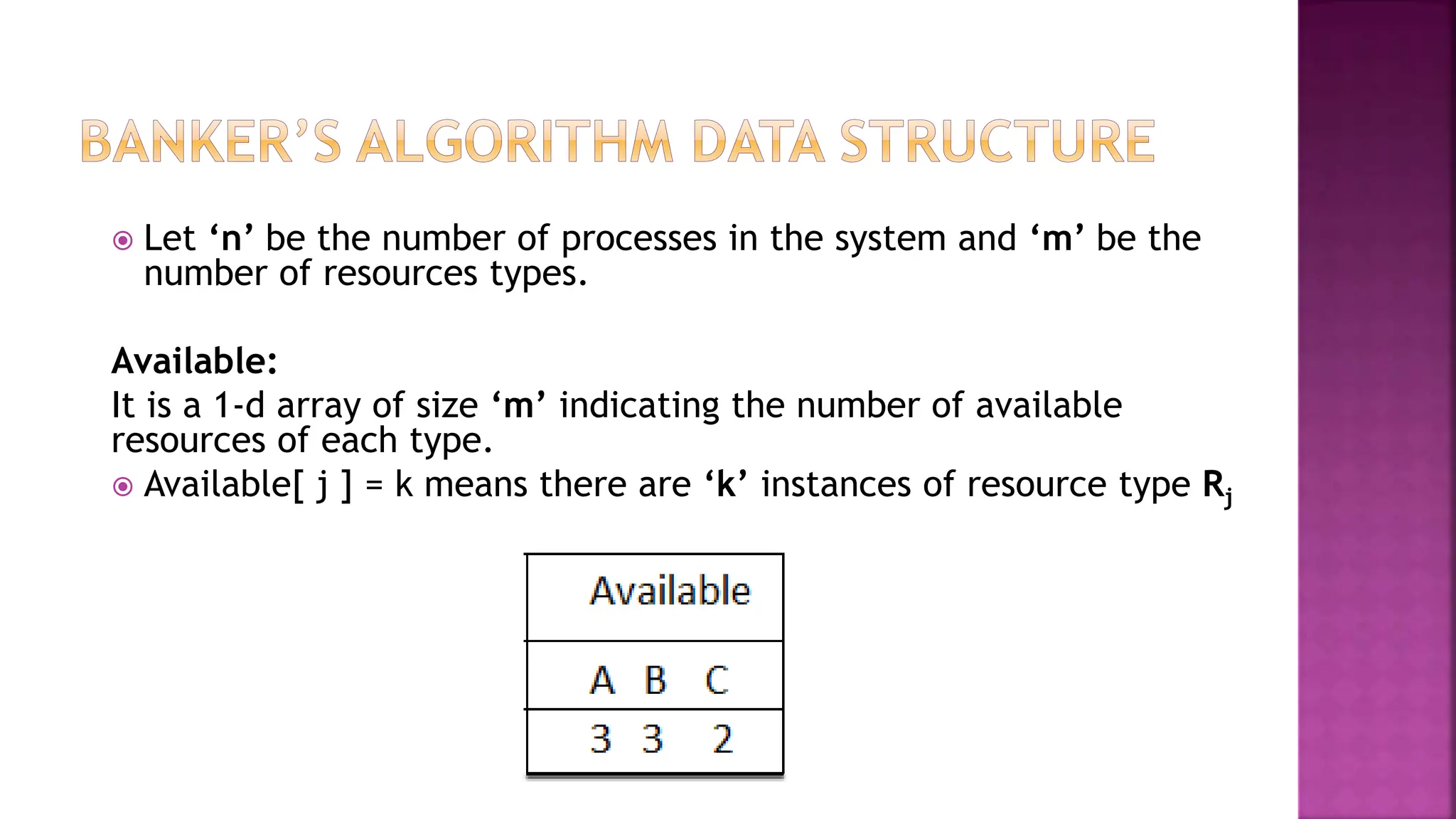  Let ‘n’ be the number of processes in the system and ‘m’ be the
number of resources types.
Available:
It is a 1-d array of size ‘m’ indicating the number of available
resources of each type.
 Available[ j ] = k means there are ‘k’ instances of resource type Rj
 