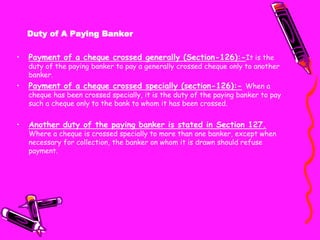 Duty of A Paying Banker
• Payment of a cheque crossed generally (Section-126):-It is the
duty of the paying banker to pay a generally crossed cheque only to another
banker.
• Payment of a cheque crossed specially (section-126):- When a
cheque has been crossed specially, it is the duty of the paying banker to pay
such a cheque only to the bank to whom it has been crossed.
• Another duty of the paying banker is stated in Section 127.
Where a cheque is crossed specially to more than one banker, except when
necessary for collection, the banker on whom it is drawn should refuse
payment.
 