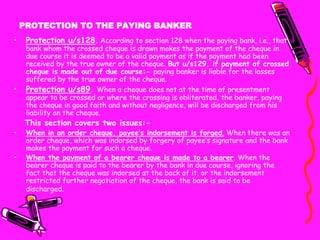 PROTECTION TO THE PAYING BANKER
• Protection u/s128. According to section 128 when the paying bank, i.e., that
bank whom the crossed cheque is drawn makes the payment of the cheque in
due course it is deemed to be a valid payment as if the payment had been
received by the true owner of the cheque. But u/s129, if payment of crossed
cheque is made out of due course:- paying banker is liable for the losses
suffered by the true owner of the cheque.
• Protection u/s89. When a cheque does not at the time of presentment
appear to be crossed or where the crossing is obliterated, the banker, paying
the cheque in good faith and without negligence, will be discharged from his
liability on the cheque.
This section covers two issues:-
• When in an order cheque, payee’s indorsement is forged. When there was an
order cheque, which was indorsed by forgery of payee’s signature and the bank
makes the payment for such a cheque.
• When the payment of a bearer cheque is made to a bearer. When the
bearer cheque is paid to the bearer by the bank in due course, ignoring the
fact that the cheque was indorsed at the back of it, or the indorsement
restricted further negotiation of the cheque, the bank is said to be
discharged.
 