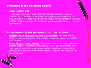 Protection to the collecting Banker
• Under section 131
“ A banker who has in good faith and without negligence received
payment for a customer of a cheque crossed generally or specially to
himself shall not, in case the title to the cheque proves defective, incur any
liability to the true owner of the cheque by reason only of having received
such payment.”
The requirement of this protection u/s131 are as follow:
• Payment should have been received for customer. The bank should
collect or receive payment of the crossed cheque as an agent on behalf of
the customer.
• It should be a crossed cheque. The banker must receive the payment as a
crossed cheque. It means that the cheque which is to be collected must
have been given to the banker as crossed i.e., which was crossed either
generally or specially to that banker before it reached the hands of the
collecting bank.
 