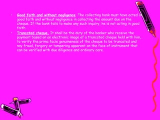 • Good faith and without negligence. The collecting bank must have acted in
good faith and without negligence in collecting the amount due on the
cheque. If the bank fails to make any such inquiry, he is not acting in good
faith.
• Truncated cheque. It shall be the duty of the banker who receive the
payment based on an electronic image of a truncated cheque held with him,
to verify the prima facie genuineness of the cheque to be truncated and
nay fraud, forgery or tampering apparent on the face of instrument that
can be verified with due diligence and ordinary care.
 