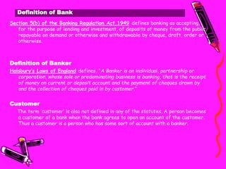 Definition of Bank
Section 5(b) of the Banking Regulation Act,1949 defines banking as accepting,
for the purpose of lending and investment, of deposits of money from the public,
repayable on demand or otherwise and withdrawable by cheque, draft, order or
otherwise.
Definition of Banker
Halsbury’s Laws of England defines, “A Banker is an individual, partnership or
corporation, whose sole or predominating business is banking, that is the receipt
of money on current or deposit account and the payment of cheques drawn by
and the collection of cheques paid in by customer.”
Customer
The term ‘customer’ is also not defined in any of the statutes. A person becomes
a customer of a bank when the bank agrees to open an account of the customer.
Thus a customer is a person who has some sort of account with a banker.
 