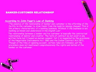 BANKER-CUSTOMER RELATIONSHIP
According to John Paget’s Law of Banking
“The essence of the relationship of banker and customer is the affording of the
facility to the customer to draw funds from the bank by issuing cheques. This is
the primary characteristic of a banking business. Without it the business is not
banking as known and understood in the English Law”.
The relationship between a banker and his customer is basically the contractual
relationship of debtor and creditor. The term of contract do not exist in any
written form but it based on mutual consent. Yet it is regulated by the provisions
of the Negotiable Instruments Act, 1881 and the Indian Contract Act,1872 .
Though at the time of opening account, certain rules are followed, yet the
procedure does not mentioned comprehensively the rights and duties of the
banker or the customer.
 