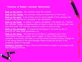 Features of Banker-Customer Relationship
• Bank as the debtor, the customer being the creditor;
• Bank as the trustee, the customer being the beneficiary of the trust;
• Bank as the agent, to do certain acts for and on behalf of the customer who
stands in the position of a principal in the relationship;
• Bank as the bailee, in respect of papers, documents, title deeds, etc., filed by
the customer, pledge or hypothecation of stock in trade for obtaining short and
long term loans. The customer stands as a bailor of such articles;
• Bank as the mortgagee, of properties mortgaged to the bank by way of
security for loans, bank guarantees, etc.,
• Bank as the lessee, the bank lets out lockers to customers and in that
relationship it become a lesser and in respect of the articles stored by a
customer in his locker, the bank to a certain extent becomes a bailee, though not
in the typical sense of the word because those articles are not put in the
exclusive control of the bank;
• Residuary functions of many a kind are performed by banker in accordance with
their banking practices.
 