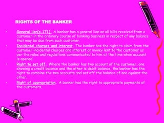 RIGHTS OF THE BANKER
• General lien[s.171]. A banker has a general lien on all bills received from a
customer in the ordinary course of banking business in respect of any balance
that may be due from such customer.
• Incidental charges and interest. The banker has the right to claim from the
customer incidental charges and interest on money lent to the customer as
per the rules and regulations communicated to him at the time when account
is opened.
• Right to set off. Where the banker has two account of the customer, one
showing a credit balance and the other is debit balance, the banker has the
right to combine the two accounts and set off the balance of one against the
other.
• Right of appropriation. A banker has the right to appropriate payments of
the customers.
 