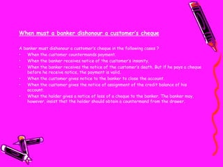 When must a banker dishonour a customer’s cheque
A banker must dishonour a customer’s cheque in the following cases ?
• When the customer countermands payment.
• When the banker receives notice of the customer’s insanity.
• When the banker receives the notice of the customer’s death. But if he pays a cheque
before he receive notice, the payment is valid.
• When the customer gives notice to the banker to close the account.
• When the customer gives the notice of assignment of the credit balance of his
account.
• When the holder gives a notice of loss of a cheque to the banker. The banker may,
however, insist that the holder should obtain a countermand from the drawer.
 
