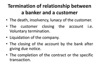 Termination of relationship between
a banker and a customer
• The death, insolvency, lunacy of the customer.
• The customer closing the account i.e.
Voluntary termination.
• Liquidation of the company.
• The closing of the account by the bank after
giving due notice.
• The completion of the contract or the specific
transaction.

 