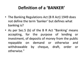 Definition of a ‘BANKER’
• The Banking Regulations Act (B R Act) 1949 does
not define the term ‘banker’ but defines what
banking is?
• As per Sec.5 (b) of the B R Act “Banking' means
accepting, for the purpose of lending or
investment, of deposits of money from the public
repayable on demand or otherwise and
withdrawable by cheque, draft, order or
otherwise."

 