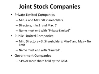Joint Stock Companies
• Private Limited Companies
– Min. 2 and Max. 50 shareholders.

– Directors; min.2 and Max. 7
– Name must end with “Private Limited”

• Public Limited Companies
– Min. Directors – 3; Shareholders: Min-7 and Max – No
limit
– Name must end with “Limited”

• Government Companies
– 51% or more share held by the Govt.

 
