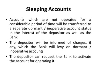 Sleeping Accounts
• Accounts which are not operated for a
considerable period of time will be transferred to
a separate dormant / inoperative account status
in the interest of the depositor as well as the
Bank.
• The depositor will be informed of charges, if
any, which the Bank will levy on dormant /
inoperative accounts.
• The depositor can request the Bank to activate
the account for operating it.

 