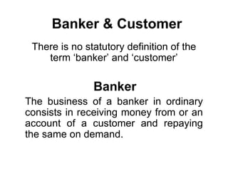 Banker & Customer
 There is no statutory definition of the
    term ‘banker’ and ‘customer’

               Banker
The business of a banker in ordinary
consists in receiving money from or an
account of a customer and repaying
the same on demand.
 