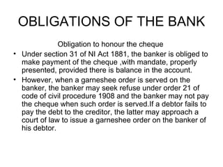 OBLIGATIONS OF THE BANK <ul><li>Obligation to honour the cheque  </li></ul><ul><li>Under section 31 of NI Act 1881, the ba...