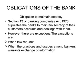 OBLIGATIONS OF THE BANK <ul><li>Obligation to maintain secrecy </li></ul><ul><li>Section 13 of banking companies Act 1970 ...