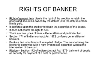 RIGHTS OF BANKER <ul><li>Right of general lien-  Lien is the right of the creditor to retain the goods and securities owne...