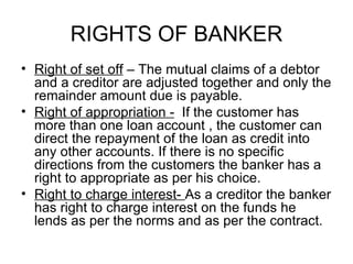 RIGHTS OF BANKER <ul><li>Right of set off  – The mutual claims of a debtor and a creditor are adjusted together and only t...