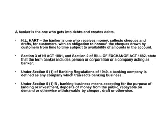 <ul><li>A banker is the one who gets into debts and creates debts. </li></ul><ul><li>H.L. HART – the banker is one who rec...