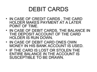 DEBIT CARDS <ul><li>IN CASE OF CREDIT CARDS , THE CARD HOLDER MAKES PAYMENT AT A LATER POINT OF TIME. </li></ul><ul><li>IN...