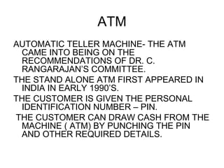 ATM <ul><li>AUTOMATIC TELLER MACHINE- THE ATM CAME INTO BEING ON THE RECOMMENDATIONS OF DR. C. RANGARAJAN’S COMMITTEE. </l...