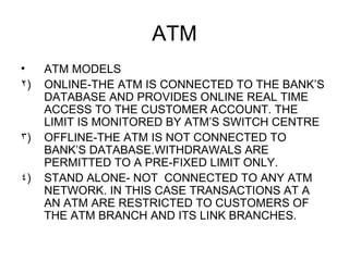 ATM <ul><li>ATM MODELS </li></ul><ul><li>ONLINE-THE ATM IS CONNECTED TO THE BANK’S DATABASE AND PROVIDES ONLINE REAL TIME ...