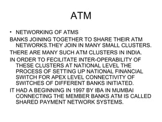 ATM <ul><li>NETWORKING OF ATMS </li></ul><ul><li>BANKS JOINING TOGETHER TO SHARE THEIR ATM NETWORKS.THEY JOIN IN MANY SMAL...