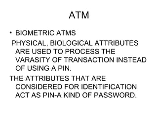 ATM <ul><li>BIOMETRIC ATMS </li></ul><ul><li>PHYSICAL, BIOLOGICAL ATTRIBUTES ARE USED TO PROCESS THE VARASITY OF TRANSACTI...