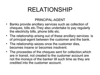 RELATIONSHIP <ul><li>PRINCIPAL-AGENT </li></ul><ul><li>Banks provide ancillary services such as collection of cheques, bil...