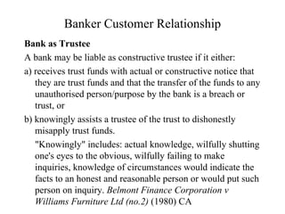 Banker Customer Relationship Bank as Trustee A bank may be liable as constructive trustee if it either: a) receives trust funds with actual or constructive notice that  they are trust funds and that the transfer of the funds to any unauthorised person/purpose by the bank is a breach or trust, or b) knowingly assists a trustee of the trust to dishonestly misapply trust funds.  "Knowingly" includes: actual knowledge, wilfully shutting one's eyes to the obvious, wilfully failing to make inquiries, knowledge of circumstances would indicate the facts to an honest and reasonable person or would put such person on inquiry.  Belmont Finance Corporation v Williams Furniture Ltd (no.2)  (1980) CA  