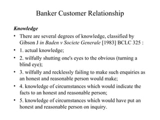 Banker Customer Relationship Knowledge There are several degrees of knowledge, classified by Gibson J  in Baden v Societe Generale  [1983] BCLC 325 : 1. actual knowledge; 2. wilfully shutting one's eyes to the obvious (turning a blind eye); 3. wilfully and recklessly failing to make such enquiries as an honest and reasonable person would make; 4. knowledge of circumstances which would indicate the facts to an honest and reasonable person; 5. knowledge of circumstances which would have put an honest and reasonable person on inquiry. 