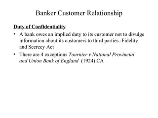 Banker Customer Relationship Duty of Confidentiality A bank owes an implied duty to its customer not to divulge information about its customers to third parties.-Fidelity and Secrecy Act There are 4 exceptions  Tournier v National Provincial  and Union Bank of England   (1924) CA 