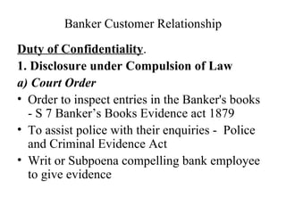 Banker Customer Relationship Duty of Confidentiality . 1. Disclosure under Compulsion of Law a) Court Order  Order to inspect entries in the Banker's books - S 7 Banker’s Books Evidence act 1879  To assist police with their enquiries -  Police and Criminal Evidence Act  Writ or Subpoena compelling bank employee to give evidence 