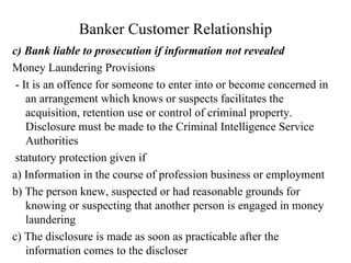 Banker Customer Relationship c) Bank liable to prosecution if information not revealed Money Laundering Provisions  - It is an offence for someone to enter into or become concerned in an arrangement which knows or suspects facilitates the acquisition, retention use or control of criminal property. Disclosure must be made to the Criminal Intelligence Service Authorities statutory protection given if  a) Information in the course of profession business or employment b) The person knew, suspected or had reasonable grounds for knowing or suspecting that another person is engaged in money laundering c) The disclosure is made as soon as practicable after the information comes to the discloser 