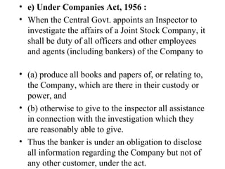 e) Under Companies Act, 1956 : When the Central Govt. appoints an Inspector to investigate the affairs of a Joint Stock Company, it shall be duty of all officers and other employees and agents (including bankers) of the Company to  (a) produce all books and papers of, or relating to, the Company, which are there in their custody or power, and (b) otherwise to give to the inspector all assistance in connection with the investigation which they are reasonably able to give. Thus the banker is under an obligation to disclose all information regarding the Company but not of any other customer, under the act.  