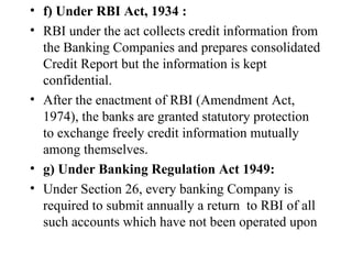 f) Under RBI Act, 1934 : RBI under the act collects credit information from the Banking Companies and prepares consolidated Credit Report but the information is kept confidential. After the enactment of RBI (Amendment Act, 1974), the banks are granted statutory protection to exchange freely credit information mutually among themselves. g) Under Banking Regulation Act 1949: Under Section 26, every banking Company is required to submit annually a return  to RBI of all such accounts which have not been operated upon 