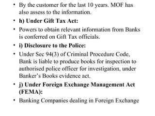 By the customer for the last 10 years. MOF has also assess to the information. h) Under Gift Tax Act: Powers to obtain relevant information from Banks is conferred on Gift Tax officials. i) Disclosure to the Police:  Under Sec 94(3) of Criminal Procedure Code, Bank is liable to produce books for inspection to authorised police officer for investigation, under Banker’s Books evidence act. j) Under Foreign Exchange Management Act (FEMA): Banking Companies dealing in Foreign Exchange   