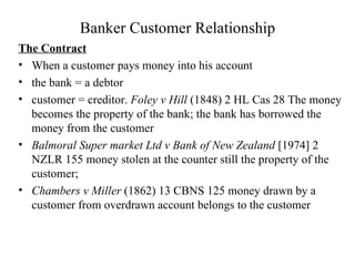 Banker Customer Relationship The Contract When a customer pays money into his account  the bank = a debtor  customer = creditor.  Foley v Hill  (1848) 2 HL Cas 28 The money becomes the property of the bank; the bank has borrowed the money from the customer  Balmoral Super market Ltd v Bank of New Zealand  [1974] 2 NZLR 155 money stolen at the counter still the property of the customer;  Chambers v Miller  (1862) 13 CBNS 125 money drawn by a customer from overdrawn account belongs to the customer 