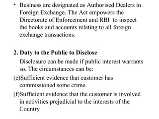 Business are designated as Authorised Dealers in Foreign Exchange. The Act empowers the Directorate of Enforcement and RBI  to inspect the books and accounts relating to all foreign exchange transactions. 2. Duty to the Public to Disclose Disclosure can be made if public interest warrants so. The circumstances can be: Sufficient evidence that customer has commissioned some crime Sufficient evidence that the customer is involved in activities prejudicial to the interests of the Country 