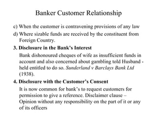 Banker Customer Relationship c) When the customer is contravening provisions of any law d) Where sizable funds are received by the constituent from Foreign Country. 3. Disclosure in the Bank’s Interest Bank dishonoured cheques of wife as insufficient funds in account and also concerned about gambling told Husband - held entitled to do so.  Sunderland v Barclays Bank Ltd  (1938). 4. Disclosure with the Customer’s Consent It is now common for bank’s to request customers for permission to give a reference. Disclaimer clause – Opinion without any responsibility on the part of it or any of its officers 
