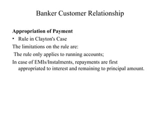 Banker Customer Relationship Appropriation of Payment Rule in Clayton's Case The limitations on the rule are: The rule only applies to running accounts; In case of EMIs/Instalments, repayments are first appropriated to interest and remaining to principal amount.  