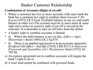 Banker Customer Relationship Combination of Accounts (Right of set-off) Where a customer has two or more accounts with same bank the bank has a common law right to combine them  Garnett V Mc Kewan  (1872) LR 8 Exch 10.(Debit balance in one a/c and credit balance in other a/c)-The account must be in same name & same right and a notice to exercise right of set-off is served on the customer. It is desirable to take set off letter from the debtor A bank's right to combine accounts is limited: a)  Where the debit balance is not yet due,  Jeffrys v Agra Masterman’s Bank  (1866) LR 2 Eq 674. b)  There is an implied agreement to keep accounts separately  Bradford Old Office v Sutcliffe  [1918] 2 KB 833 CA  Halesown Presswork and Assemblies Ltd v Westminster Bank  [1972] AC 785 HL c)  An express agreement not to combine accounts will negate the bank’s right to do so. d)  A trust fund cannot be combined with personal funds. 