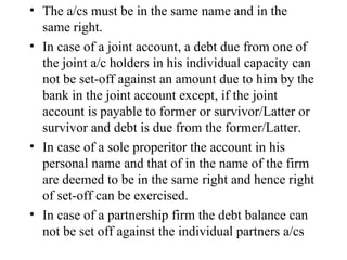 The a/cs must be in the same name and in the same right. In case of a joint account, a debt due from one of the joint a/c holders in his individual capacity can not be set-off against an amount due to him by the bank in the joint account except, if the joint account is payable to former or survivor/Latter or survivor and debt is due from the former/Latter. In case of a sole properitor the account in his personal name and that of in the name of the firm are deemed to be in the same right and hence right of set-off can be exercised. In case of a partnership firm the debt balance can not be set off against the individual partners a/cs  