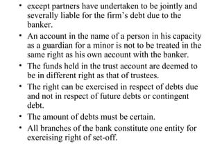 except partners have undertaken to be jointly and severally liable for the firm’s debt due to the banker. An account in the name of a person in his capacity as a guardian for a minor is not to be treated in the same right as his own account with the banker. The funds held in the trust account are deemed to be in different right as that of trustees. The right can be exercised in respect of debts due and not in respect of future debts or contingent debt. The amount of debts must be certain. All branches of the bank constitute one entity for exercising right of set-off.  