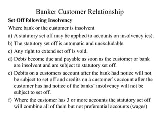 Banker Customer Relationship Set Off following Insolvency Where bank or the customer is insolvent  a)  A statutory set off may be applied to accounts on insolvency ies). b)  The statutory set off is automatic and unexcludable c)  Any right to extend set off is void. d)  Debts become due and payable as soon as the customer or bank are insolvent and are subject to statutory set off.  e)  Debits on a customers account after the bank had notice will not be subject to set off and credits on a customer’s account after the customer has had notice of the banks’ insolvency will not be subject to set off. f)  Where the customer has 3 or more accounts the statutory set off will combine all of them but not preferential accounts (wages) 