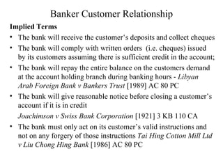 Banker Customer Relationship Implied Terms The bank will receive the customer’s deposits and collect cheques The bank will comply with written orders  (i.e. cheques) issued by its customers assuming there is sufficient credit in the account; The bank will repay the entire balance on the customers demand at the account holding branch during banking hours -  Libyan Arab Foreign Bank v Bankers Trust  [1989] AC 80 PC  The bank will give reasonable notice before closing a customer’s account if it is in credit Joachimson v Swiss Bank Corporation  [1921] 3 KB 110 CA The bank must only act on its customer’s valid instructions and not on any forgery of those instructions  Tai Hing Cotton Mill Ltd v Liu Chong Hing Bank  [1986] AC 80 PC  