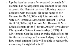 Up the loan but even after repeated demands Mr. Hemant has not deposited any amount in the loan account. Mr. Hemant has also following deposit accounts with the Bank: (i) in the name of Mr. Hemant for Rs.20,000/-  (ii) Joint A/c with his wife Mr.Hemant & Mrs.Shiela Hemant (E or S) for R.30,000/- (iii) Joint A/c Mr. Hemant & Mrs. Shiela Hemant (F or S) for Rs.20,000/- (iv) Master Dhiraj under Natural Guardianship (UNG) of Mr.Hemant. Can the Bank exercise right of set-off for the outstandings of Hemant Udyog. If entitled, how much amount Bank will be able to recover by exercising the right of set-off.  