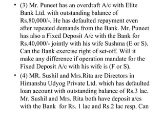 (3) Mr. Puneet has an overdraft A/c with Elite Bank Ltd. with outstanding balance of Rs.80,000/-. He has defaulted repayment even after repeated demands from the Bank. Mr. Puneet has also a Fixed Deposit A/c with the Bank for Rs.40,000/- jointly with his wife Sushma (E or S). Can the Bank exercise right of set-off. Will it make any difference if operation mandate for the Fixed Deposit A/c with his wife is (F or S). (4) MR. Sushil and Mrs.Rita are Directors in Himanshu Udyog Private Ltd. which has defaulted loan account with outstanding balance of Rs.3 lac. Mr. Sushil and Mrs. Rita both have deposit a/cs with the Bank  for Rs. 1 lac and Rs.2 lac resp. Can  