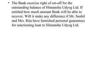 The Bank exercise right of set-off for the outstanding balance of Himanshu Udyog Ltd. If entitled how much amount Bank will be able to recover. Will it make any difference if Mr. Sushil and Mrs. Rita have furnished personal guarantees for sanctioning loan to Himanshu Udyog Ltd.  