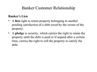 Banker Customer Relationship Banker's Lien A  lien  right to retain property belonging to another pending satisfaction of a debt owed by the owner of the property.  A  pledge  is security, which carries the right to retain the property until the debt is paid or if unpaid after a certain time, carries the right to sell the property to satisfy the debt.  