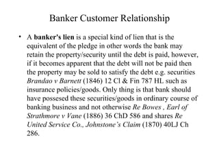 Banker Customer Relationship A  banker's lien  is a special kind of lien that is the equivalent of the pledge in other words the bank may retain the property/security until the debt is paid, however, if it becomes apparent that the debt will not be paid then the property may be sold to satisfy the debt e.g. securities  Brandao v Barnett  (1846) 12 Cl & Fin 787 HL such as insurance policies/goods. Only thing is that bank should have possesed these securities/goods in ordinary course of banking business and not otherwise  Re Bowes , Earl of Strathmore v Vane  (1886) 36 ChD 586 and shares  Re United Service Co., Johnstone’s Claim  (1870) 40LJ Ch 286.  
